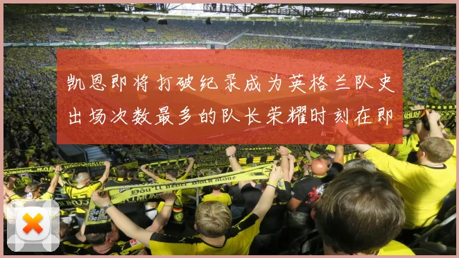 凯恩即将打破纪录成为英格兰队史出场次数最多的队长荣耀时刻在即