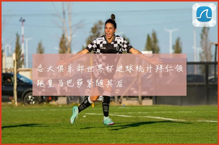 各大俱乐部世界杯进球统计拜仁领跑皇马巴萨紧随其后