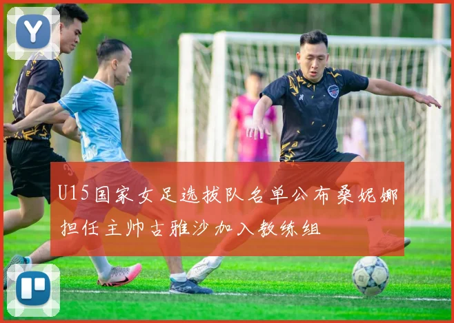 U15国家女足选拔队名单公布桑妮娜担任主帅古雅沙加入教练组