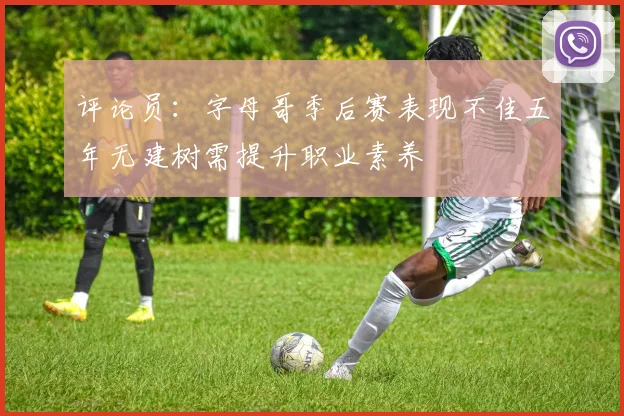 评论员：字母哥季后赛表现不佳五年无建树需提升职业素养