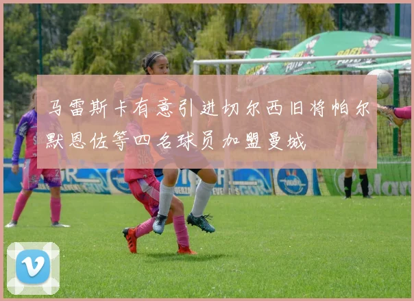 马雷斯卡有意引进切尔西旧将帕尔默恩佐等四名球员加盟曼城