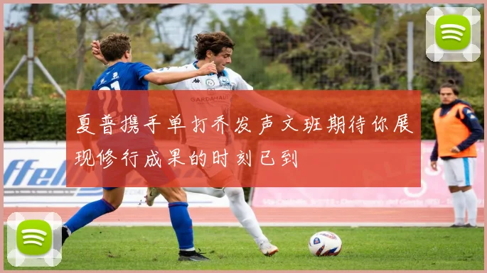 夏普携手单打乔发声文班期待你展现修行成果的时刻已到