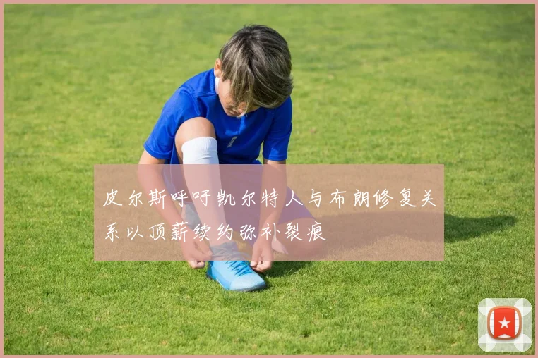 皮尔斯呼吁凯尔特人与布朗修复关系以顶薪续约弥补裂痕