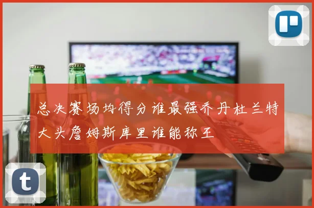 总决赛场均得分谁最强乔丹杜兰特大头詹姆斯库里谁能称王