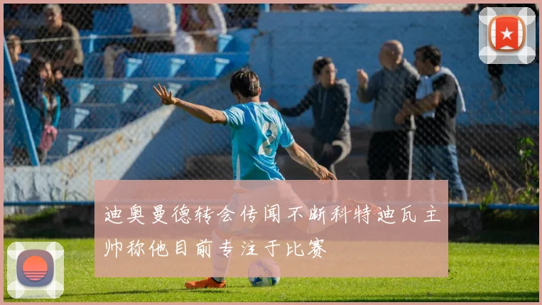 迪奥曼德转会传闻不断科特迪瓦主帅称他目前专注于比赛
