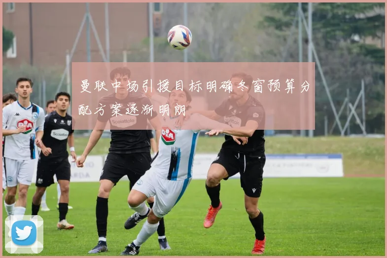 曼联中场引援目标明确冬窗预算分配方案逐渐明朗