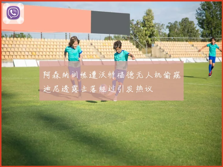 阿森纳训练遭沃特福德无人机偷窥迪尼透露击落经过引发热议