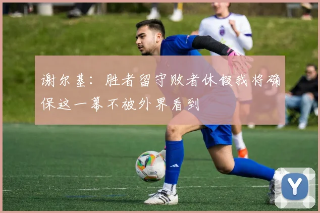 谢尔基：胜者留守败者休假我将确保这一幕不被外界看到