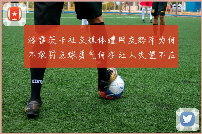 格雷茨卡社交媒体遭网友怒斥为何不敢罚点球勇气何在让人失望不应躲在塔后