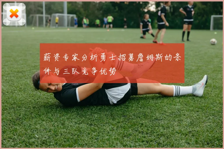 薪资专家分析勇士招募詹姆斯的条件与三队竞争优势