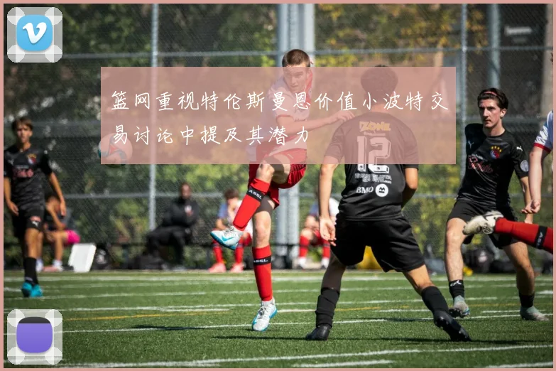 篮网重视特伦斯曼恩价值小波特交易讨论中提及其潜力