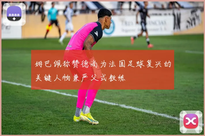 姆巴佩称赞德尚为法国足球复兴的关键人物兼严父式教练