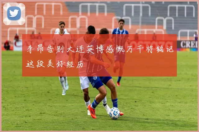 李昂告别大连英博感慨万千将铭记这段美好经历