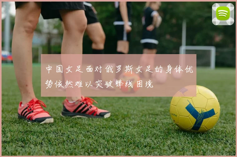 中国女足面对俄罗斯女足的身体优势依然难以突破锋线困境