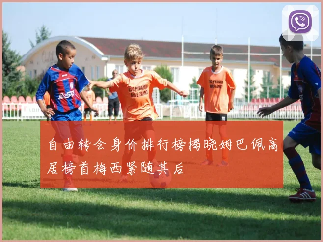 自由转会身价排行榜揭晓姆巴佩高居榜首梅西紧随其后