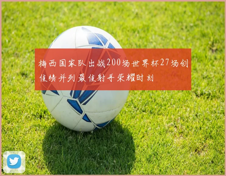 梅西国家队出战200场世界杯27场创佳绩并列最佳射手荣耀时刻